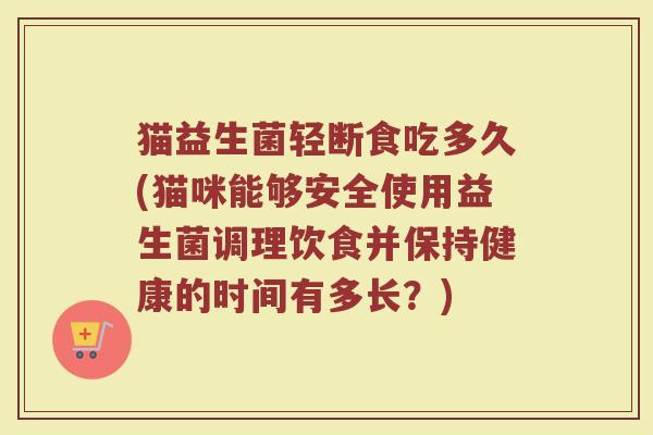 猫益生菌轻断食吃多久(猫咪能够安全使用益生菌调理饮食并保持健康的时间有多长？)