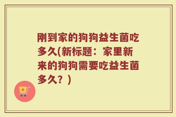刚到家的狗狗益生菌吃多久(新标题:家里新来的狗狗需要吃益生菌多久?)