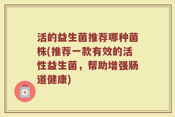 活的益生菌推荐哪种菌株(推荐一款有效的活性益生菌,帮助增强肠道健康) 活的益生菌推荐哪种菌株(推荐一款有效的活性益生菌,帮助增强肠道健康)