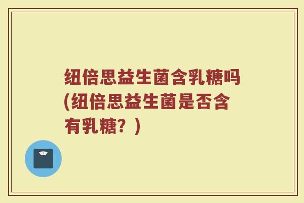 纽倍思益生菌含乳糖吗(纽倍思益生菌是否含有乳糖?)