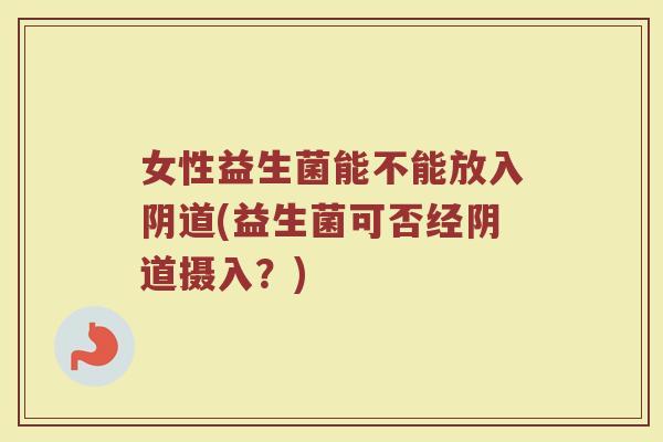女性益生菌能不能放入阴道(益生菌可否经阴道摄入?)