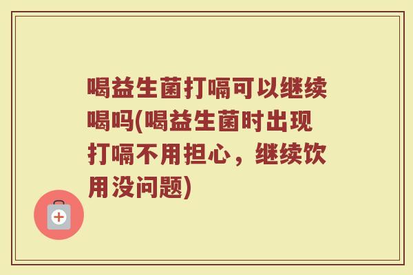 喝益生菌打嗝可以继续喝吗(喝益生菌时出现打嗝不用担心,继续饮用没问题)
