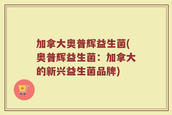 加拿大奥普辉益生菌(奥普辉益生菌:加拿大的新兴益生菌品牌)