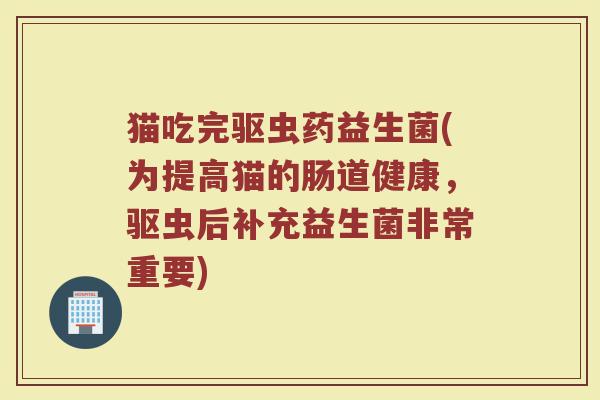 猫吃完驱虫药益生菌(为提高猫的肠道健康,驱虫后补充益生菌非常重要)