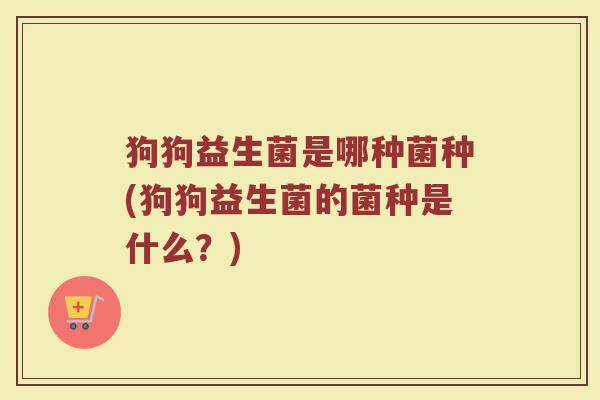狗狗益生菌是哪种菌种(狗狗益生菌的菌种是什么?)
