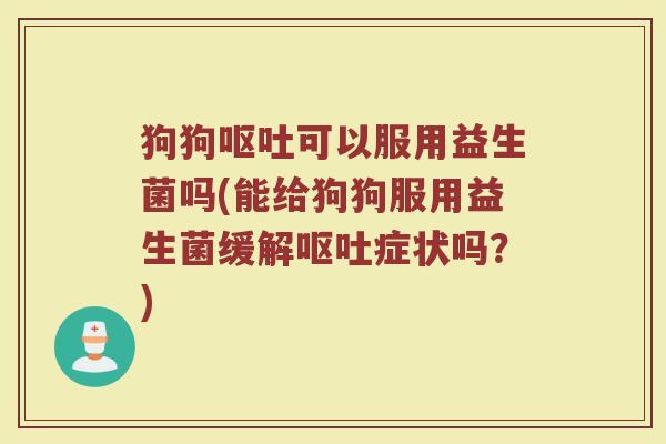 狗狗呕吐可以服用益生菌吗(能给狗狗服用益生菌缓解呕吐症状吗?)