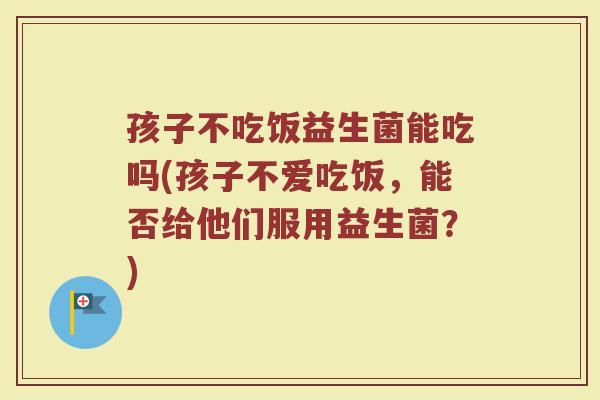 孩子不吃饭益生菌能吃吗(孩子不爱吃饭，能否给他们服用益生菌？)