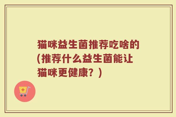猫咪益生菌推荐吃啥的(推荐什么益生菌能让猫咪更健康？)