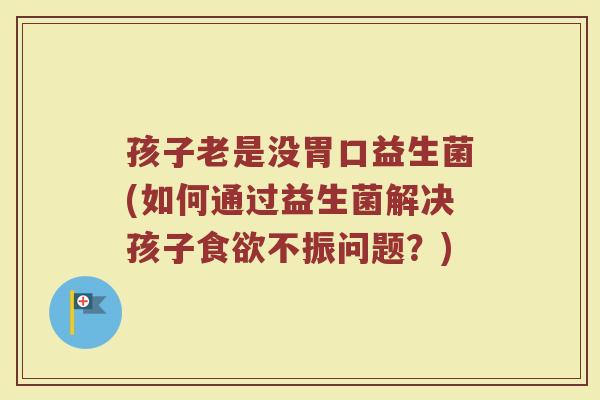 孩子老是没胃口益生菌(如何通过益生菌解决孩子食欲不振问题?)
