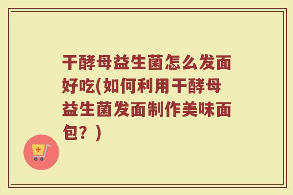 干酵母益生菌怎么发面好吃(如何利用干酵母益生菌发面制作美味面包？)