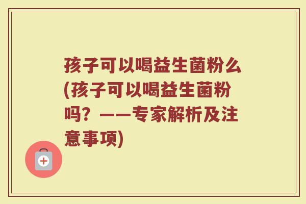 孩子可以喝益生菌粉么(孩子可以喝益生菌粉吗?——专家解析及注意事项)
