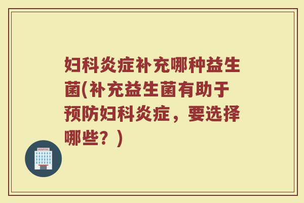 妇科炎症补充哪种益生菌(补充益生菌有助于预防妇科炎症,要选择哪些?)