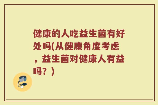 健康的人吃益生菌有好处吗(从健康角度考虑,益生菌对健康人有益吗?) 健康的人吃益生菌有好处吗(从健康角度考虑,益生菌对健康人有益吗?)