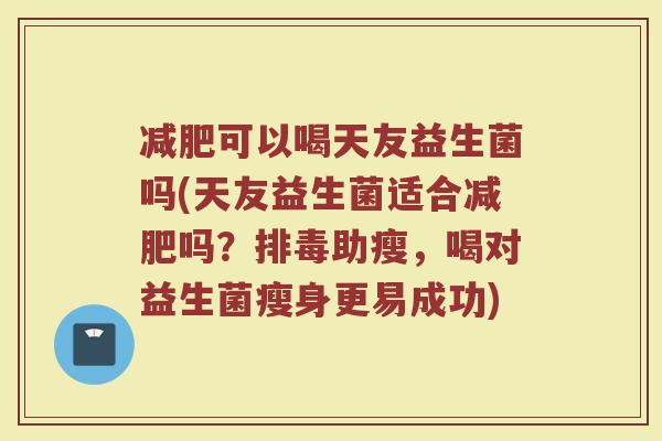 减肥可以喝天友益生菌吗(天友益生菌适合减肥吗?排毒助瘦,喝对益生菌瘦身更易成功)