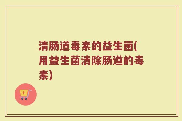 清肠道毒素的益生菌(用益生菌清除肠道的毒素)