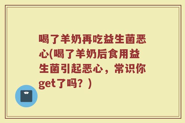 喝了羊奶再吃益生菌恶心(喝了羊奶后食用益生菌引起恶心,常识你get了吗?)