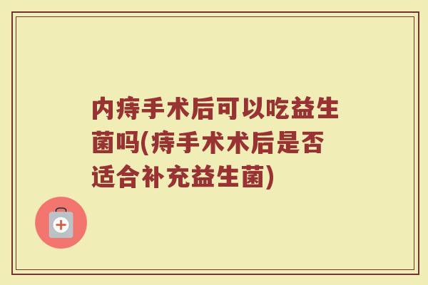 内痔手术后可以吃益生菌吗(痔手术术后是否适合补充益生菌)