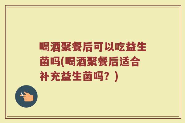 喝酒聚餐后可以吃益生菌吗(喝酒聚餐后适合补充益生菌吗?)