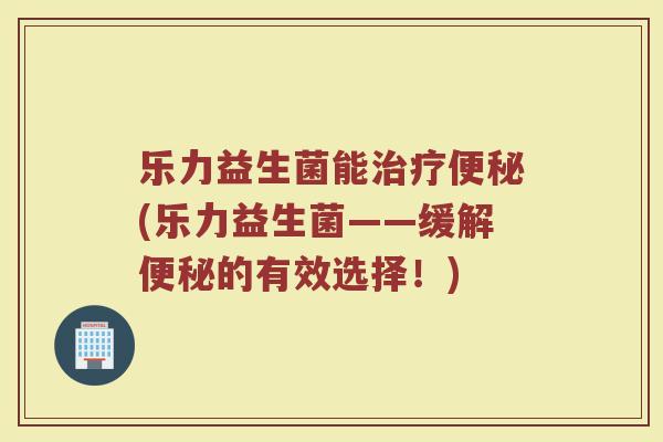 乐力益生菌能治疗便秘(乐力益生菌——缓解便秘的有效选择!)