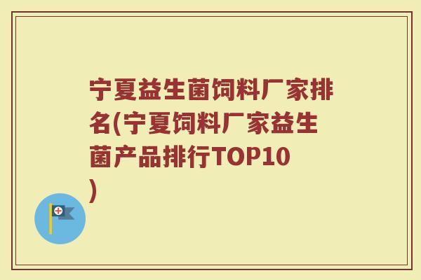 宁夏益生菌饲料厂家排名(宁夏饲料厂家益生菌产品排行TOP10)