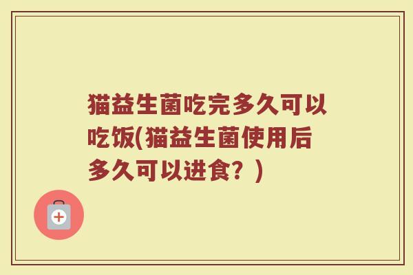 猫益生菌吃完多久可以吃饭(猫益生菌使用后多久可以进食？)