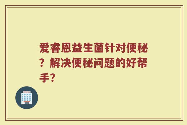 爱睿恩益生菌针对便秘?解决便秘问题的好帮手?