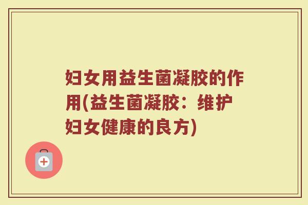 妇女用益生菌凝胶的作用(益生菌凝胶:维护妇女健康的良方)