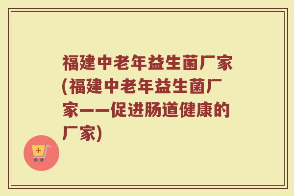 福建中老年益生菌厂家(福建中老年益生菌厂家——促进肠道健康的厂家)