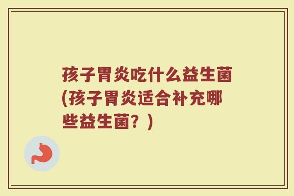 孩子胃炎吃什么益生菌(孩子胃炎适合补充哪些益生菌?)
