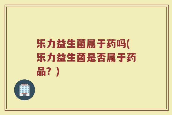 乐力益生菌属于药吗(乐力益生菌是否属于药品?)