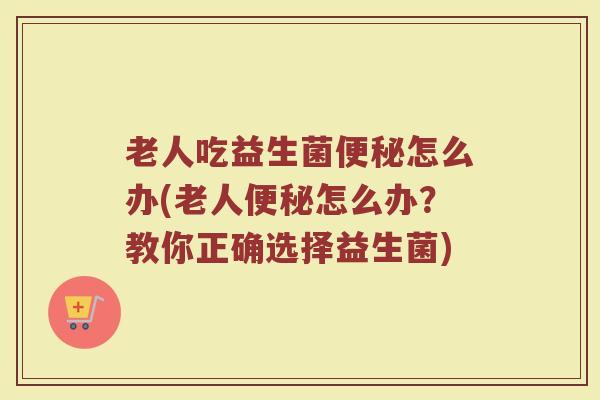 老人吃益生菌便秘怎么办(老人便秘怎么办?教你正确选择益生菌)