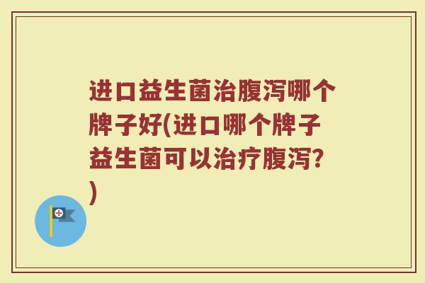进口益生菌治腹泻哪个牌子好(进口哪个牌子益生菌可以治疗腹泻?)