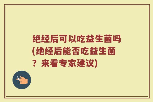 绝经后可以吃益生菌吗(绝经后能否吃益生菌?来看专家建议)