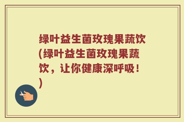 绿叶益生菌玫瑰果蔬饮(绿叶益生菌玫瑰果蔬饮,让你健康深呼吸!)