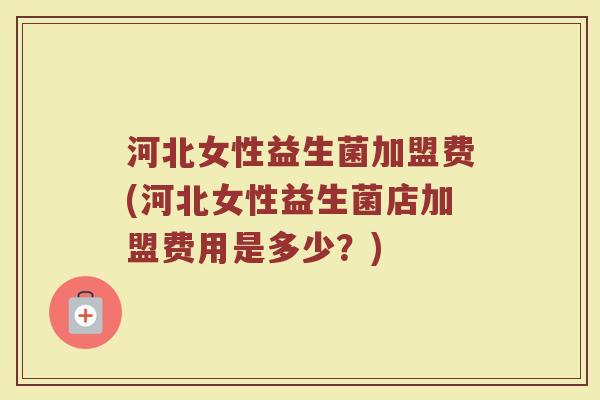 河北女性益生菌加盟费(河北女性益生菌店加盟费用是多少？)