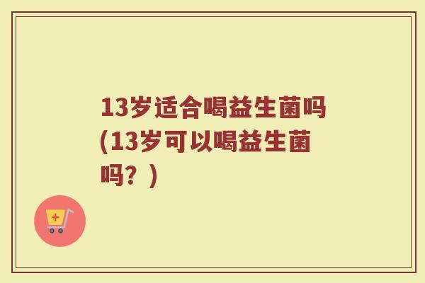 13岁适合喝益生菌吗(13岁可以喝益生菌吗?)