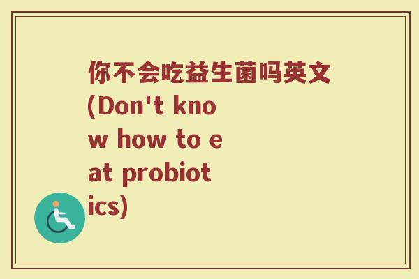 你不会吃益生菌吗英文(Don't know how to eat probiotics) 你不会吃益生菌吗英文(Don't know how to eat probiotics)