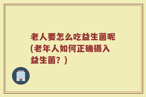 老人要怎么吃益生菌呢(老年人如何正确摄入益生菌?)