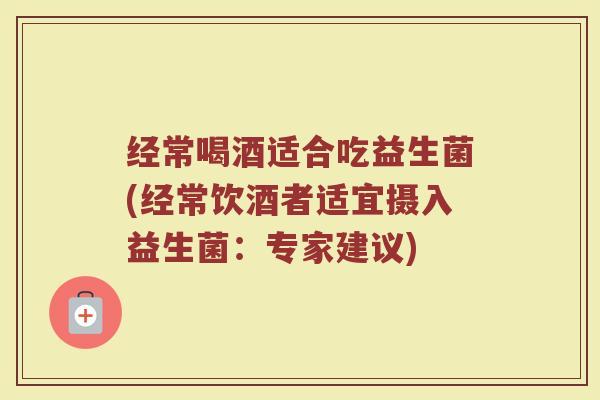 经常喝酒适合吃益生菌(经常饮酒者适宜摄入益生菌:专家建议)