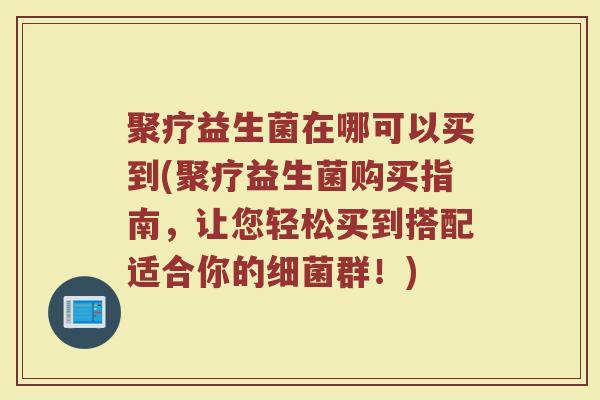 聚疗益生菌在哪可以买到(聚疗益生菌购买指南，让您轻松买到搭配适合你的细菌群！)