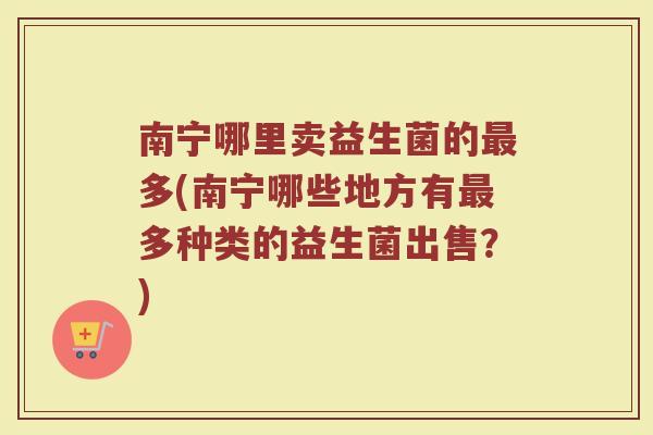 南宁哪里卖益生菌的最多(南宁哪些地方有最多种类的益生菌出售？)