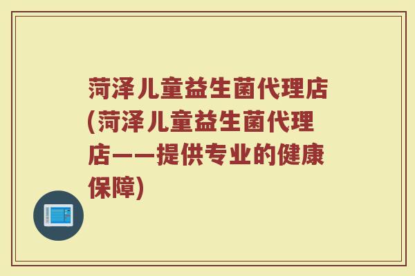 菏泽儿童益生菌代理店(菏泽儿童益生菌代理店——提供专业的健康保障)