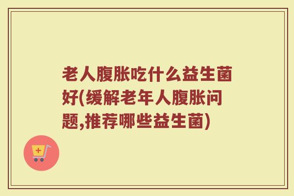 老人腹胀吃什么益生菌好(缓解老年人腹胀问题,推荐哪些益生菌)