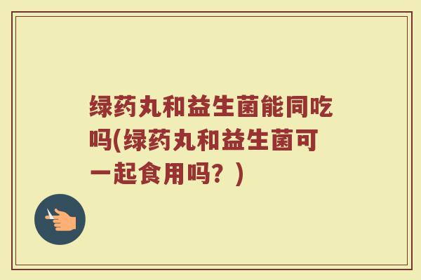 绿药丸和益生菌能同吃吗(绿药丸和益生菌可一起食用吗？)
