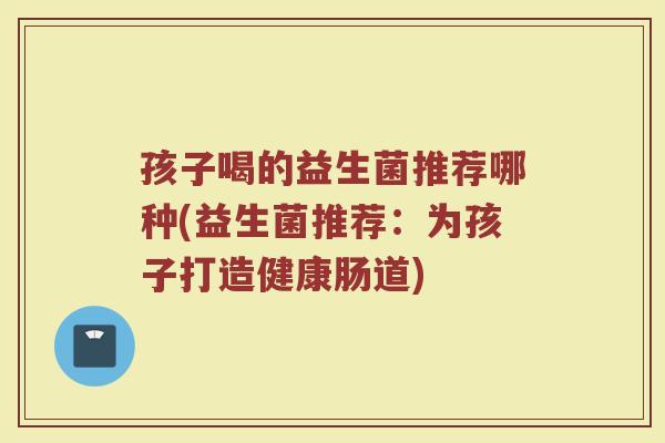孩子喝的益生菌推荐哪种(益生菌推荐:为孩子打造健康肠道)