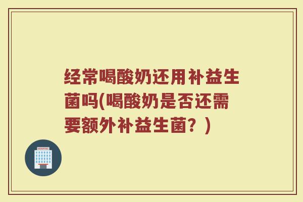 经常喝酸奶还用补益生菌吗(喝酸奶是否还需要额外补益生菌?) 经常喝酸奶还用补益生菌吗(喝酸奶是否还需要额外补益生菌?)