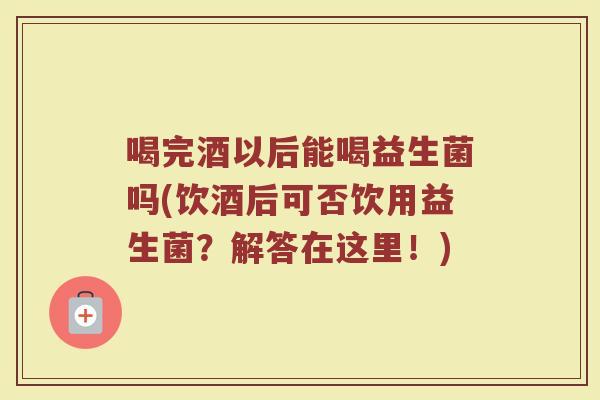 喝完酒以后能喝益生菌吗(饮酒后可否饮用益生菌?解答在这里!) 喝完酒以后能喝益生菌吗(饮酒后可否饮用益生菌?解答在这里!)