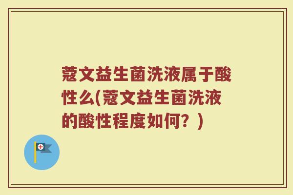 蔻文益生菌洗液属于酸性么(蔻文益生菌洗液的酸性程度如何?) 蔻文益生菌洗液属于酸性么(蔻文益生菌洗液的酸性程度如何?)