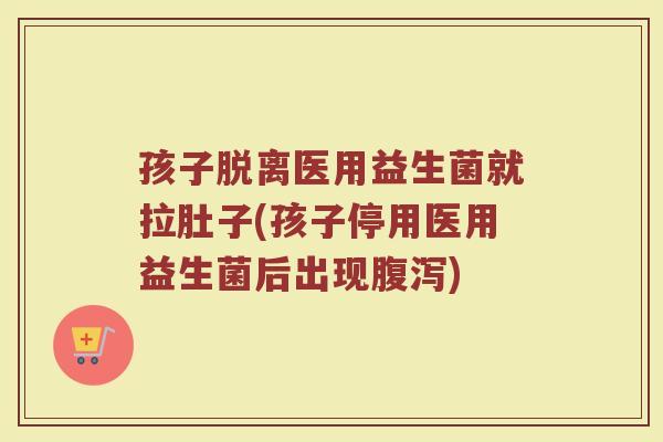孩子脱离医用益生菌就拉肚子(孩子停用医用益生菌后出现腹泻)