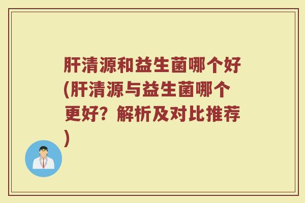 肝清源和益生菌哪个好(肝清源与益生菌哪个更好?解析及对比推荐)